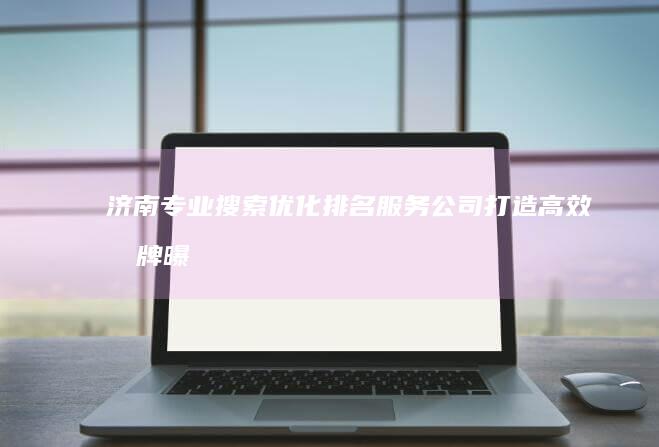 济南专业搜索优化排名服务公司：打造高效品牌曝光策略